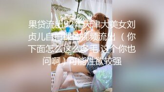 果贷流出92年天津大美女刘贞儿自拍裸体视频流出 （你下面怎么这么多毛 这个你也问啊）可能性欲较强