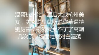 混哥杭州站，酒店大战杭州美女，美女说早就听说你草逼特别厉害，干的我受不了了高潮几次了，场面壮观对白淫荡