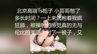 北京高端Ts栀子 小哥哥憋了多长时间？一上来就抱着我疯狂舔，被操射的感觉真的无与伦比的美丽！射了一被子，又要大洗！