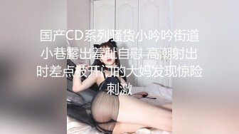 国产CD系列骚货小吟吟街道小巷露出羞耻自慰 高潮射出时差点被开门的大妈发现惊险刺激