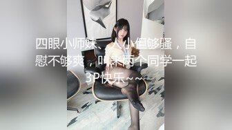 四眼小师妹、人小但够骚，自慰不够爽，叫来两个同学一起3P快乐~~ 