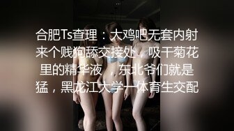 合肥Ts查理：大鸡吧无套内射来个贱狗舔交接处，吸干菊花里的精华液 ，东北爷们就是猛，黑龙江大学一体育生交配