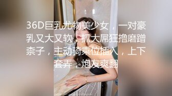 36D巨乳尤物美少女，一对豪乳又大又软，抓大屌狂撸磨蹭柰子，主动骑乘位插入，上下套弄，炮友爽翻