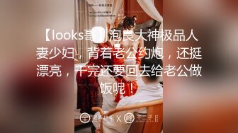 【looks哥】泡良大神极品人妻少妇，背着老公约炮，还挺漂亮，干完还要回去给老公做饭呢！