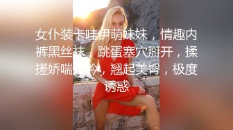 女仆装卡哇伊萌妹妹，情趣内裤黑丝袜，跳蛋塞穴掰开，揉搓娇喘呻吟，翘起美臀，极度诱惑