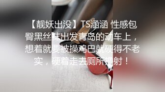 【靓妖出没】TS涵涵 性感包臀黑丝袜出发青岛的动车上，想着就要被操鸡巴就硬得不老实，硬着走去厕所撸射！