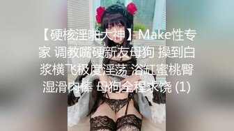 【硬核淫啪大神】Make性专家 调教嘴硬新友母狗 操到白浆横飞极度淫荡 浴缸蜜桃臀湿滑肉棒 母狗全程求饶 (1)