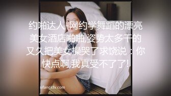 约啪达人-网约学舞蹈的漂亮美女酒店啪啪,姿势太多干的又久把美女操哭了求饶说：你快点啊,我真受不了了!