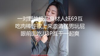 一对野性极品身材人妖69互吃肉棒性欲上来邀请猛男玩屁眼前面吃JJ3P互干一起爽