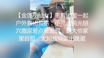 【金莲小仙女】带着闺蜜一起户外露出勾搭，小河边脱光掰穴撒尿差点被发现，到大爷家里自慰，大妈放哨拔出跳蛋