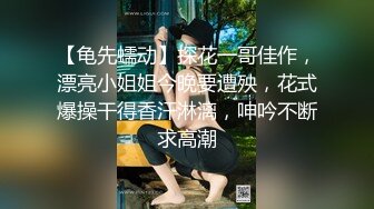 【龟先蠕动】探花一哥佳作，漂亮小姐姐今晚要遭殃，花式爆操干得香汗淋漓，呻吟不断求高潮