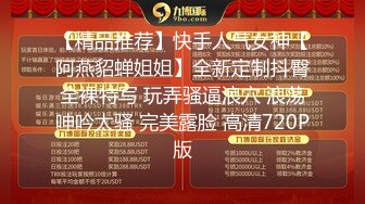 【精品推荐】快手人气女神【阿燕貂蝉姐姐】全新定制抖臀全裸特写 玩弄骚逼浪穴 浪荡呻吟太骚 完美露脸 高清720P版