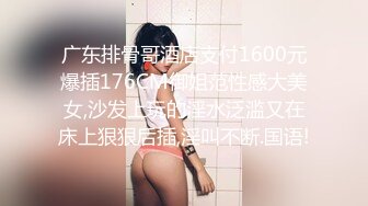 广东排骨哥酒店支付1600元爆插176CM御姐范性感大美女,沙发上玩的淫水泛滥又在床上狠狠后插,淫叫不断.国语!