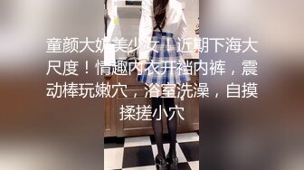 童颜大奶美少女！近期下海大尺度！情趣内衣开裆内裤，震动棒玩嫩穴，浴室洗澡，自摸揉搓小穴