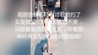 高颜值妖姬TS时诗君君约了女友做爱，妖棒太软插不爽，只能看着朋友插女友，听着那呻吟声女友被操的好舒服啊!