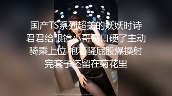 国产TS系列超美的妖妖时诗君君给眼镜小哥哥口硬了主动骑乘上位 抱着骚屁股爆操射完套子还留在菊花里