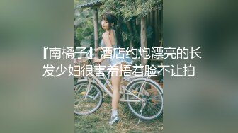 『南橘子』酒店约炮漂亮的长发少妇很害羞捂着脸不让拍