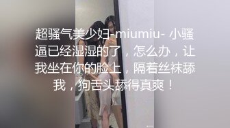 超骚气美少妇-miumiu- 小骚逼已经湿湿的了，怎么办，让我坐在你的脸上，隔着丝袜舔我，狗舌头舔得真爽！