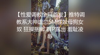 【性爱调教全网首发】推特调教系大神虐恋SM性奴母狗女奴 狂操捆绑 群P露出 羞耻凌辱