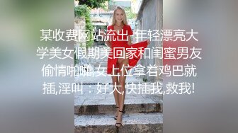 某收费网站流出-年轻漂亮大学美女假期美回家和闺蜜男友偷情啪啪,女上位拿着鸡巴就插,淫叫：好大,快插我,救我!