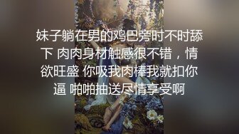 妹子躺在男的鸡巴旁时不时舔下 肉肉身材触感很不错，情欲旺盛 你吸我肉棒我就扣你逼 啪啪抽送尽情享受啊