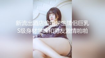 新流出酒店偷拍学生情侣巨乳S级身材学妹和男友激情啪啪