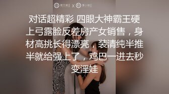 对话超精彩 四眼大神霸王硬上弓露脸反差房产女销售，身材高挑长得漂亮，装清纯半推半就给强上了，鸡巴一进去秒变淫娃