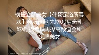 横扫会所美女【伟哥足浴所寻欢】会所走起 先操00后豪乳妹纸 换老铁再操高颜值会所头牌美女