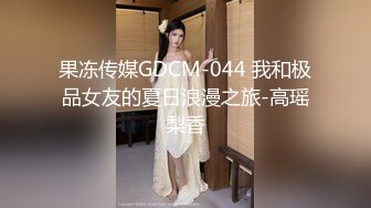 果冻传媒GDCM-044 我和极品女友的夏日浪漫之旅-高瑶梨香