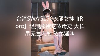 台湾SWAG170长腿女神『Roro』经典舔蛋吃棒毒龙 大长吊无套內射 放荡淫叫