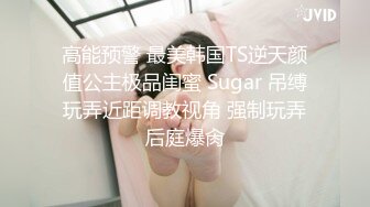 高能预警 最美韩国TS逆天颜值公主极品闺蜜 Sugar 吊缚玩弄近距调教视角 强制玩弄后庭爆肏